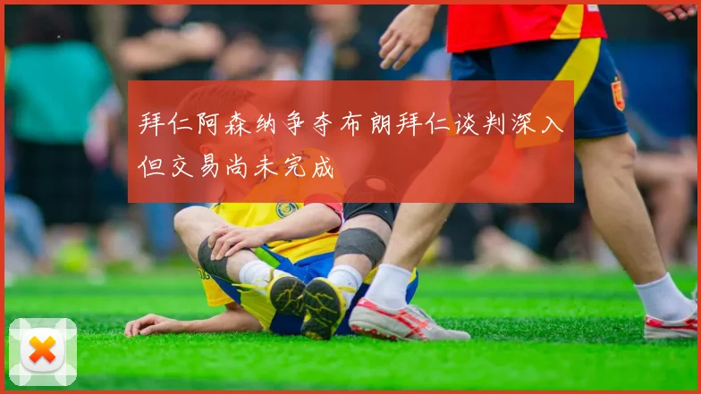 拜仁阿森纳争夺布朗拜仁谈判深入但交易尚未完成