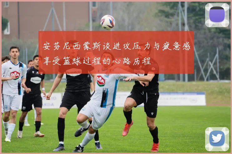 安芬尼西蒙斯谈进攻压力与疲惫感享受篮球过程的心路历程