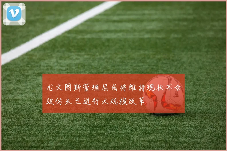 尤文图斯管理层或将维持现状不会效仿米兰进行大规模改革