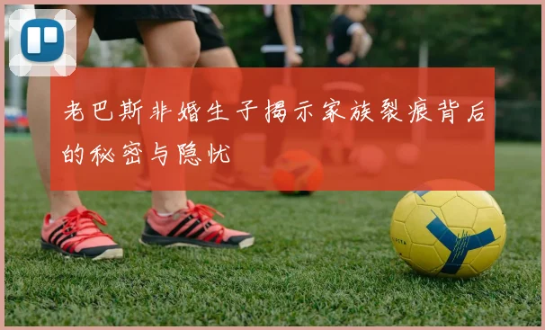 老巴斯非婚生子揭示家族裂痕背后的秘密与隐忧