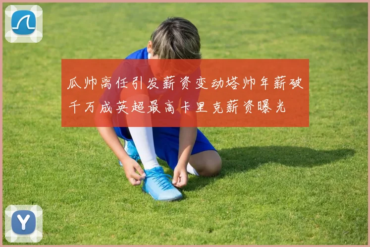 瓜帅离任引发薪资变动塔帅年薪破千万成英超最高卡里克薪资曝光