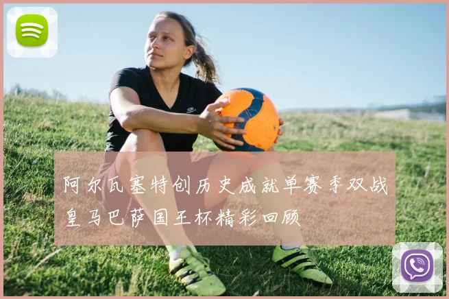 阿尔瓦塞特创历史成就单赛季双战皇马巴萨国王杯精彩回顾