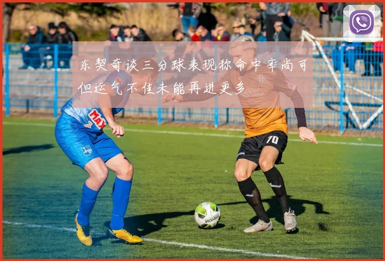 东契奇谈三分球表现称命中率尚可但运气不佳未能再进更多