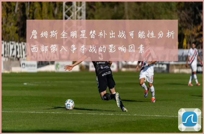 詹姆斯全明星替补出战可能性分析西部第八争夺战的影响因素
