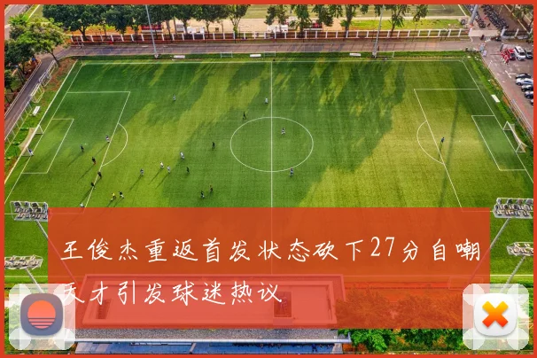 王俊杰重返首发状态砍下27分自嘲天才引发球迷热议