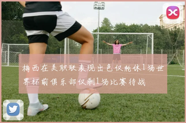 梅西在美职联表现出色仅轮休1场世界杯前俱乐部仅剩1场比赛待战